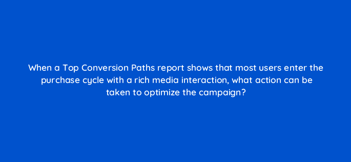 when a top conversion paths report shows that most users enter the purchase cycle with a rich media interaction what action can be taken to optimize the campaign 9720