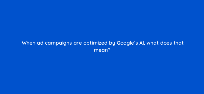 when ad campaigns are optimized by googles ai what does that mean 125771 2