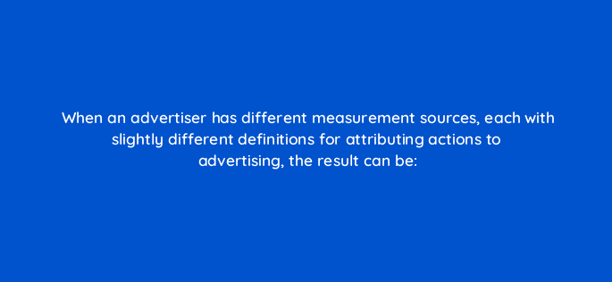 when an advertiser has different measurement sources each with slightly different definitions for attributing actions to advertising the result can be 82135