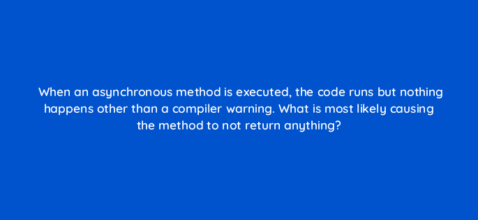 when an asynchronous method is executed the code runs but nothing happens other than a compiler warning what is most likely causing the method to not return anything 76953