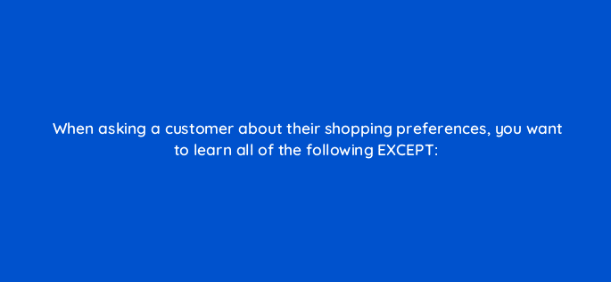 when asking a customer about their shopping preferences you want to learn all of the following