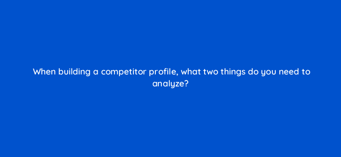 when building a competitor profile what two things do you need to analyze 125594