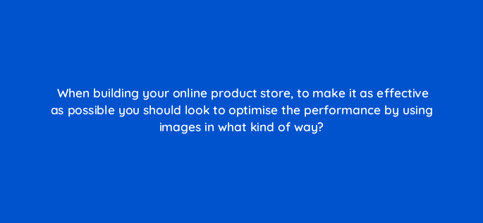 when building your online product store to make it as effective as possible you should look to optimise the performance by using images in what kind of way 7356
