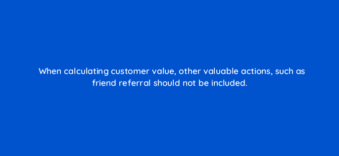 when calculating customer value other valuable actions such as friend referral should not be included 10987