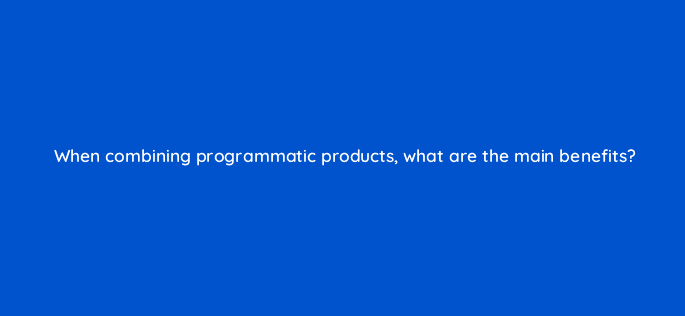 when combining programmatic products what are the main benefits 13467