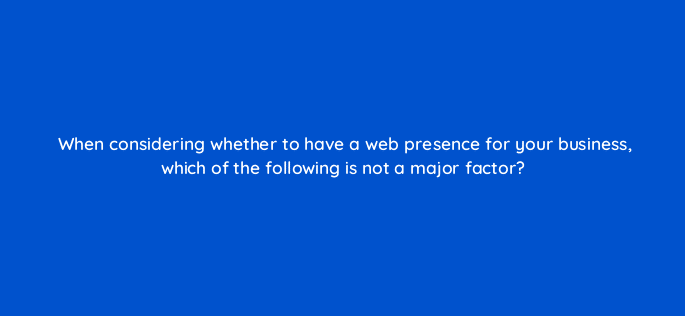 when considering whether to have a web presence for your business which of the following is not a major factor 7165