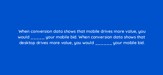 when conversion data shows that mobile drives more value you would your mobile bid when conversion data shows that desktop drives more value you would your mobile bid 1857
