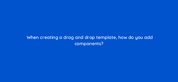 when creating a drag and drop template how do you add components 11554