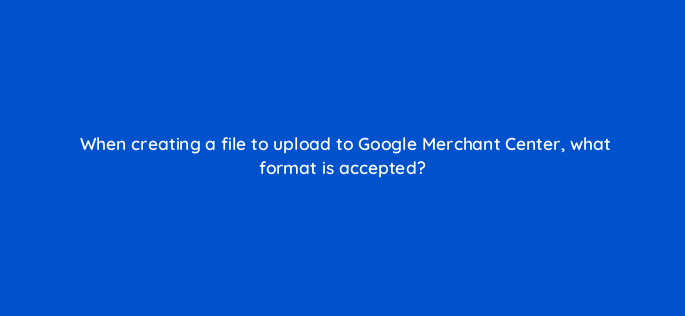 when creating a file to upload to google merchant center what format is accepted 2308