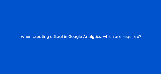 when creating a goal in google analytics which are required 8157