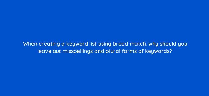 when creating a keyword list using broad match why should you leave out misspellings and plural forms of keywords 91