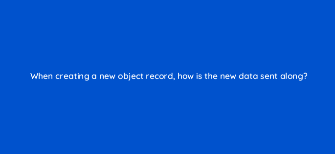 when creating a new object record how is the new data sent along 127907 2