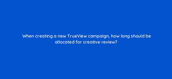 when creating a new trueview campaign how long should be allocated for creative review 9985