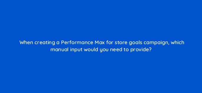 when creating a performance max for store goals campaign which manual input would you need to provide 98736