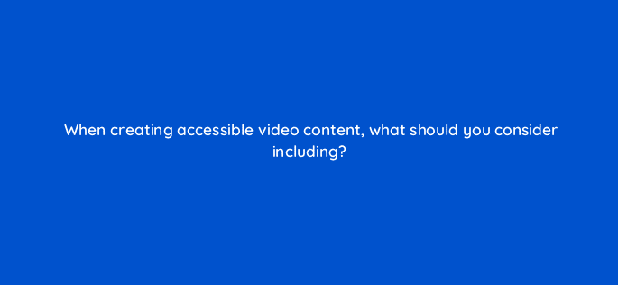 when creating accessible video content what should you consider including 48751