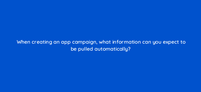 when creating an app campaign what information can you expect to be pulled automatically 81150