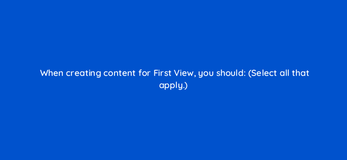 when creating content for first view you should select all that apply 22497