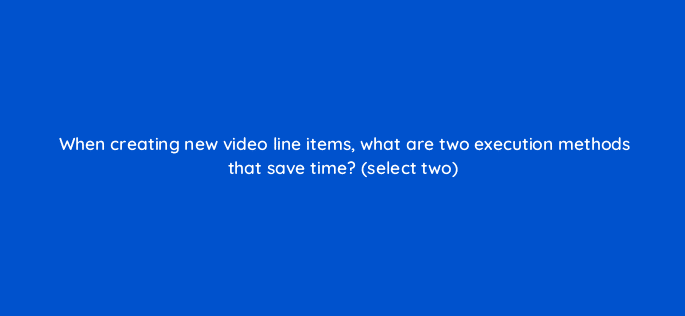 when creating new video line items what are two execution methods that save time select two 10057