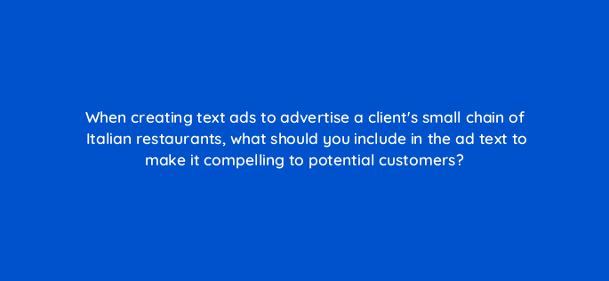 when creating text ads to advertise a clients small chain of italian restaurants what should you include in the ad text to make it compelling to potential customers 136