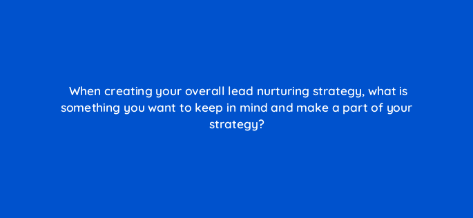 when creating your overall lead nurturing strategy what is something you want to keep in mind and make a part of your strategy 4301