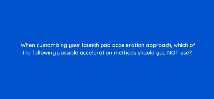when customizing your launch pad acceleration approach which of the following possible acceleration methods should you not use 4420