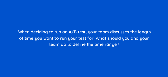 when deciding to run an a b test your team discusses the length of time you want to run your test for what should you and your team do to define the time range 4342
