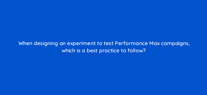 when designing an experiment to test performance max campaigns which is a best practice to follow 122038