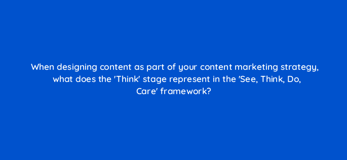 when designing content as part of your content marketing strategy what does the think stage represent in the see think do care framework 7151