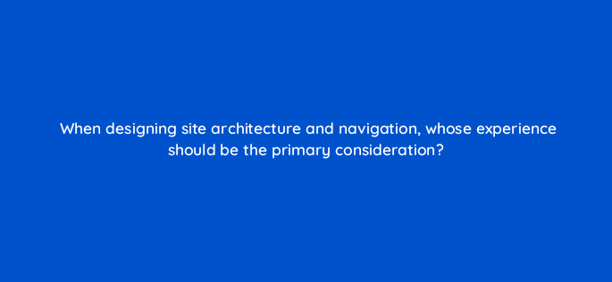 when designing site architecture and navigation whose experience should be the primary consideration 4697