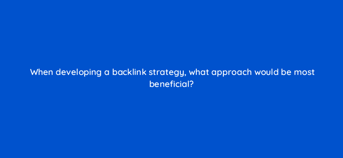 when developing a backlink strategy what approach would be most beneficial 48711