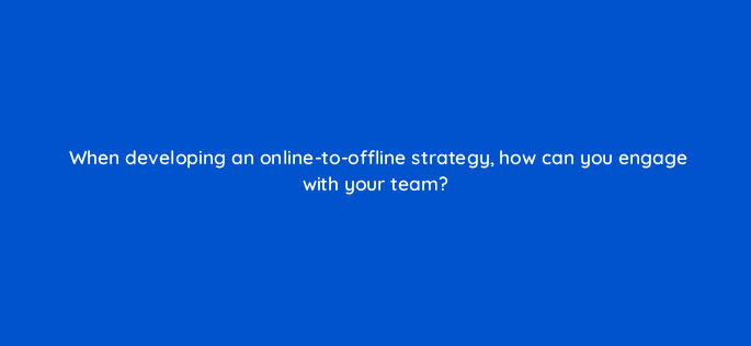 when developing an online to offline strategy how can you engage with your team 98858