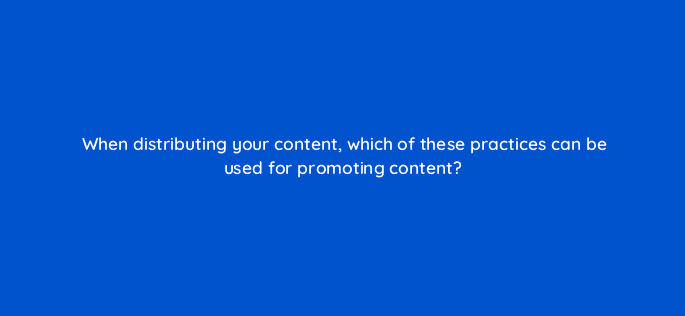 when distributing your content which of these practices can be used for promoting content 120434