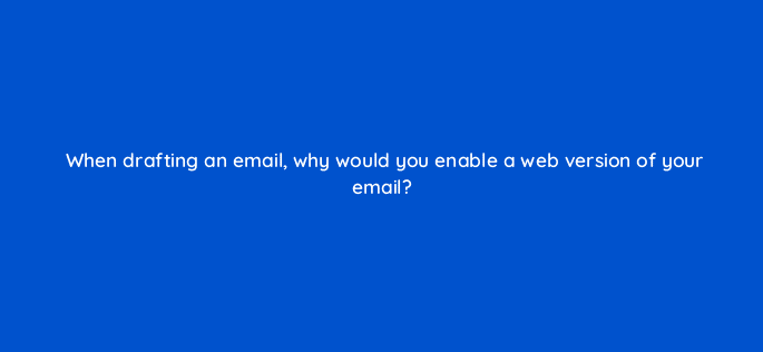 when drafting an email why would you enable a web version of your email 5674