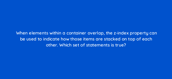 when elements within a container overlap the z index property can be used to indicate how those items are stacked on top of each other which set of statements is true 48520