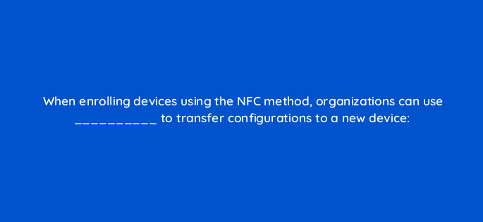 when enrolling devices using the nfc method organizations can use to transfer configurations to a new device 14929