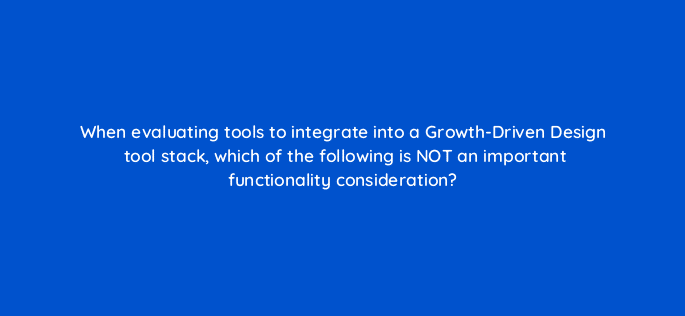 when evaluating tools to integrate into a growth driven design tool stack which of the following is not an important functionality consideration 4397