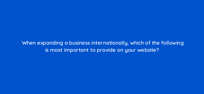 when expanding a business internationally which of the following is most important to provide on your website 6976