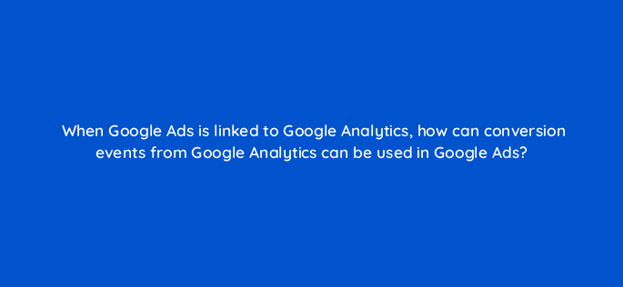 when google ads is linked to google analytics how can conversion events from google analytics can be used in google ads 99449