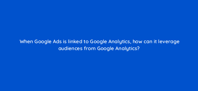 when google ads is linked to google analytics how can it leverage audiences from google analytics 99491