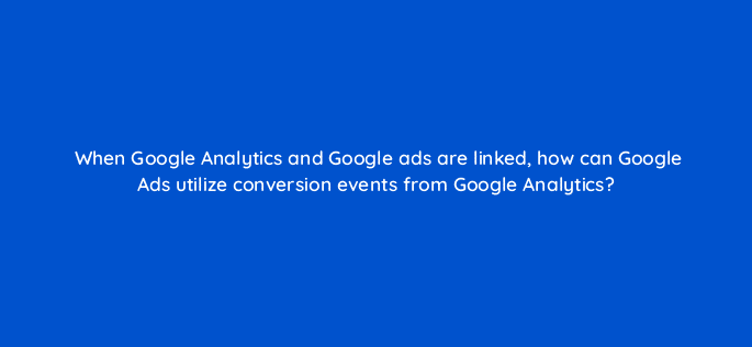 when google analytics and google ads are linked how can google ads utilize conversion events from google analytics 99963