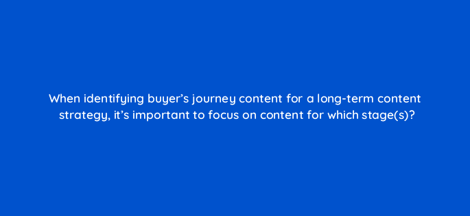when identifying buyers journey content for a long term content strategy its important to focus on content for which stages 22954