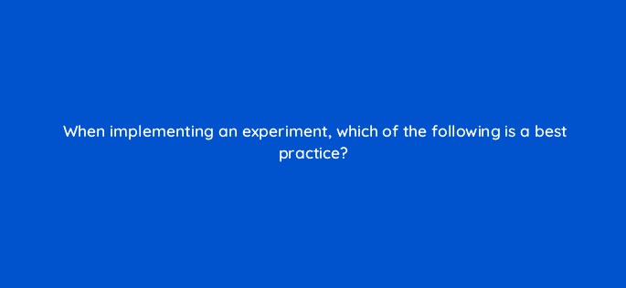 when implementing an experiment which of the following is a best practice 81219