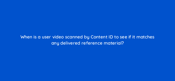 when is a user video scanned by content id to see if it matches any delivered reference material 9101