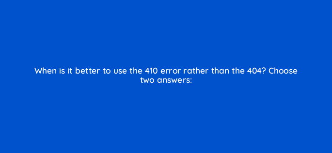 when is it better to use the 410 error rather than the 404 choose two answers 790