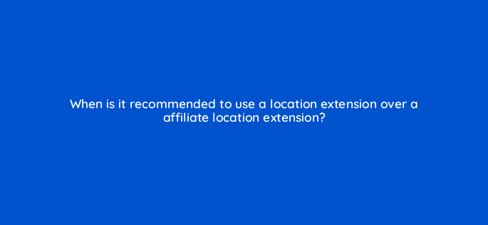 when is it recommended to use a location extension over a affiliate location