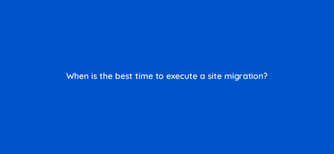 when is the best time to execute a site migration 113615