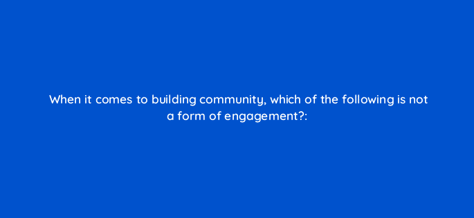 when it comes to building community which of the following is not a form of engagement 16219
