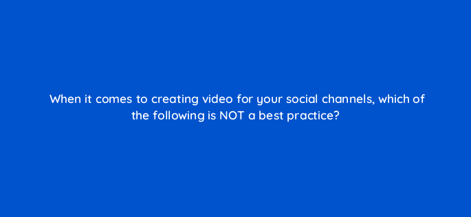 when it comes to creating video for your social channels which of the following is not a best practice 16298