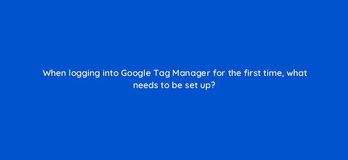 when logging into google tag manager for the first time what needs to be set up 13601
