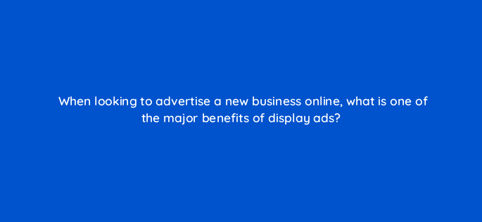 when looking to advertise a new business online what is one of the major benefits of display ads 7167